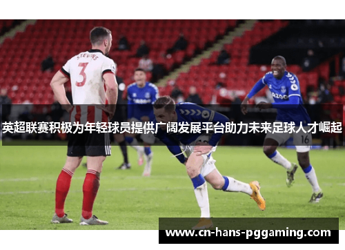 英超联赛积极为年轻球员提供广阔发展平台助力未来足球人才崛起