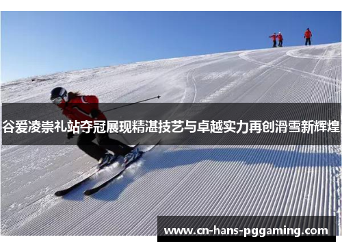 谷爱凌崇礼站夺冠展现精湛技艺与卓越实力再创滑雪新辉煌