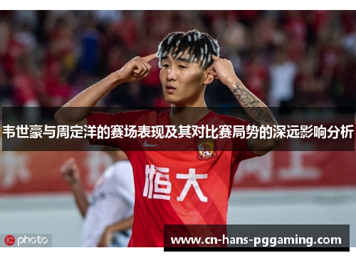 韦世豪与周定洋的赛场表现及其对比赛局势的深远影响分析