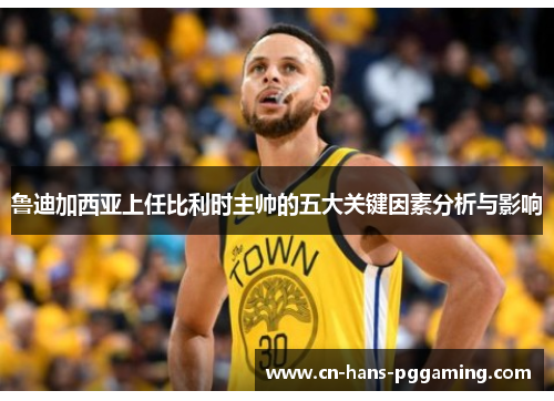 鲁迪加西亚上任比利时主帅的五大关键因素分析与影响