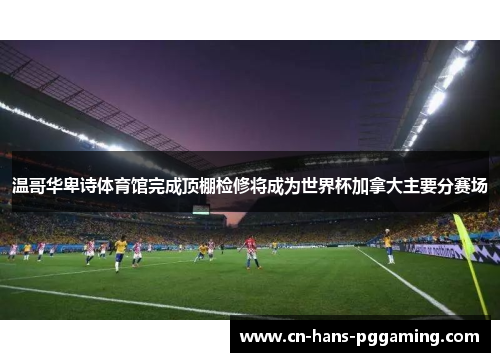 温哥华卑诗体育馆完成顶棚检修将成为世界杯加拿大主要分赛场